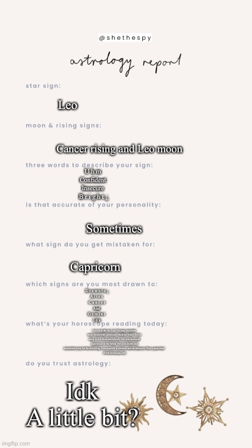 I’m bored l o l | Leo; Cancer rising and Leo moon; U h m 
Confident 
Insecure 
B r i g h t ¿; Sometimes; Capricorn; D r a w n t o ¿
A r i e s 
C a n c e r
And 
G e m i n i 
I d k; Love is in the air, Leo! You may encounter some wonderfully passionate situations today. You're ready to live these marvelously rich and emotional experiences to the fullest. Put your doubts and insecurities away for the time being. Lose yourself in pleasure and the unknown. Have a great time!
{From horoscope.com; Idk
A little bit? | made w/ Imgflip meme maker
