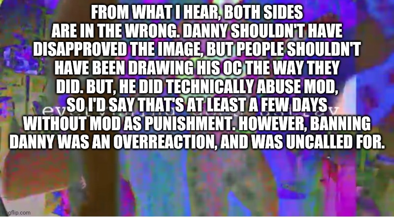 Everything goes astray | FROM WHAT I HEAR, BOTH SIDES ARE IN THE WRONG. DANNY SHOULDN'T HAVE DISAPPROVED THE IMAGE, BUT PEOPLE SHOULDN'T HAVE BEEN DRAWING HIS OC THE WAY THEY DID. BUT, HE DID TECHNICALLY ABUSE MOD, SO I'D SAY THAT'S AT LEAST A FEW DAYS WITHOUT MOD AS PUNISHMENT. HOWEVER, BANNING DANNY WAS AN OVERREACTION, AND WAS UNCALLED FOR. | image tagged in everything goes astray | made w/ Imgflip meme maker