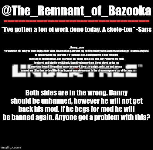 U n d e r t a l e | _Danny._now
Ya want the full story of what happened? Well, Bloo made a post with my OC Stickdanny with a boner even though I asked everyone to stop drawing my OCs with it a few days ago. I disapproved it and then get accused of abusing mod, and everyone got angry at me cuz of it, SCP removed my mod, I got mod and tried to get it back, then they banned me, Cloud stood up for me once and boom! She got her owner removed, then she got pissed at me and perma banned me til further notice! Like I can’t speak or make memes in the stream anymore cuz of this war; Both sides are in the wrong. Danny should be unbanned, however he will not get back his mod. If he begs for mod he will be banned again. Anyone got a problem with this? | image tagged in u n d e r t a l e | made w/ Imgflip meme maker