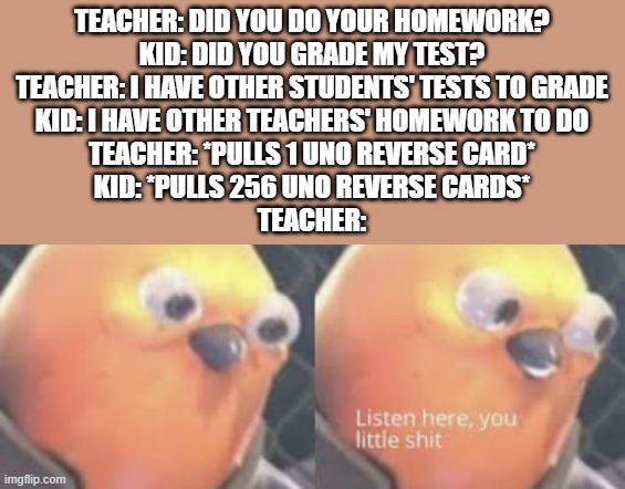 I'm sorry if this meme is a repost | TEACHER: DID YOU DO YOUR HOMEWORK?
KID: DID YOU GRADE MY TEST?
TEACHER: I HAVE OTHER STUDENTS' TESTS TO GRADE
KID: I HAVE OTHER TEACHERS' HOMEWORK TO DO
TEACHER: *PULLS 1 UNO REVERSE CARD*
KID: *PULLS 256 UNO REVERSE CARDS*
TEACHER: | image tagged in listen here you little shit bird,homework,test,uno reverse card,memes | made w/ Imgflip meme maker