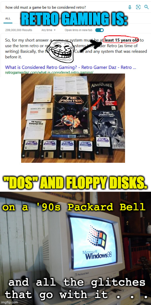 Retro Gaming | RETRO GAMING IS:; "DOS" AND FLOPPY DISKS. on a '90s Packard Bell; and all the glitches that go with it . . . | image tagged in how old must a game be to be retro,floppydisk | made w/ Imgflip meme maker