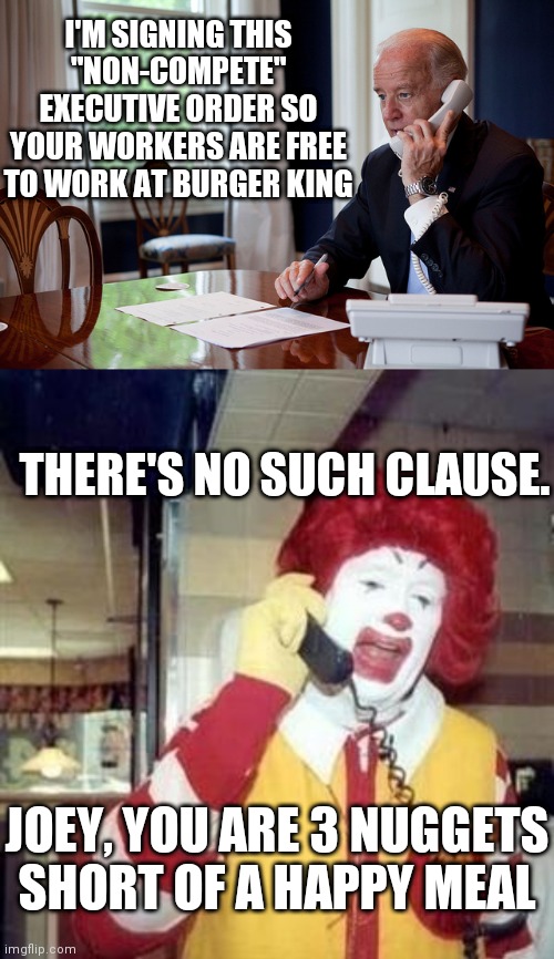 Sleepy Joe is at it again | I'M SIGNING THIS
"NON-COMPETE" EXECUTIVE ORDER SO YOUR WORKERS ARE FREE TO WORK AT BURGER KING; THERE'S NO SUCH CLAUSE. JOEY, YOU ARE 3 NUGGETS
SHORT OF A HAPPY MEAL | image tagged in joe biden phone,ronald mcdonald temp,biden,democrats | made w/ Imgflip meme maker