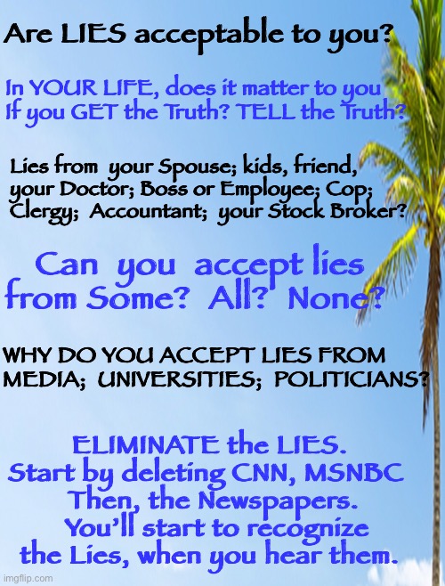 I cannot tell a Truth | Are LIES acceptable to you? In YOUR LIFE, does it matter to you
If you GET the Truth? TELL the Truth? Lies from  your Spouse; kids, friend,
your Doctor; Boss or Employee; Cop; 
Clergy;  Accountant;  your Stock Broker? Can  you  accept lies from Some?  All?  None? WHY DO YOU ACCEPT LIES FROM 
MEDIA;  UNIVERSITIES;  POLITICIANS? ELIMINATE the LIES. 
Start by deleting CNN, MSNBC  
Then, the Newspapers.  You’ll start to recognize the Lies, when you hear them. | image tagged in dems are marxists,dems hate america,dems must lie because nobody would agree with their reality,they can all kma | made w/ Imgflip meme maker