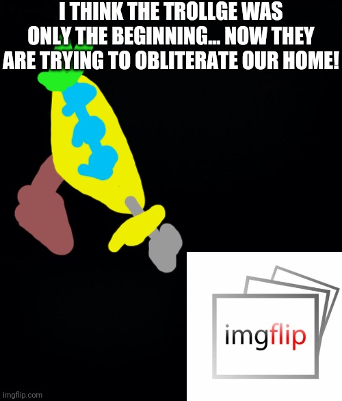 Looks like the Trollge was a distraction.. | I THINK THE TROLLGE WAS ONLY THE BEGINNING... NOW THEY ARE TRYING TO OBLITERATE OUR HOME! | image tagged in black background | made w/ Imgflip meme maker