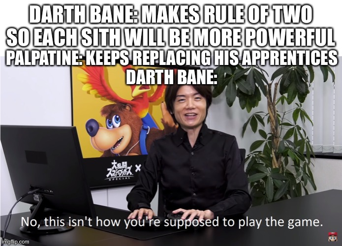 This Isn't How You're Supposed to Play the GaME | DARTH BANE: MAKES RULE OF TWO SO EACH SITH WILL BE MORE POWERFUL; PALPATINE: KEEPS REPLACING HIS APPRENTICES
DARTH BANE: | image tagged in this isn't how you're supposed to play the game | made w/ Imgflip meme maker