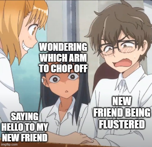 Meeting new friends | WONDERING WHICH ARM TO CHOP OFF; NEW FRIEND BEING FLUSTERED; SAYING HELLO TO MY NEW FRIEND | image tagged in jealous nagatoro | made w/ Imgflip meme maker