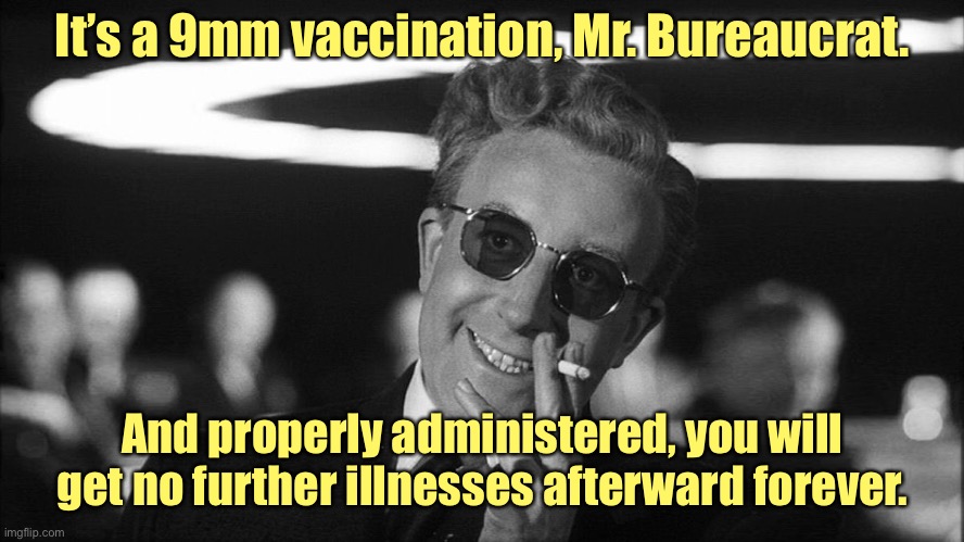 Doctor Strangelove says... | It’s a 9mm vaccination, Mr. Bureaucrat. And properly administered, you will get no further illnesses afterward forever. | image tagged in doctor strangelove says | made w/ Imgflip meme maker