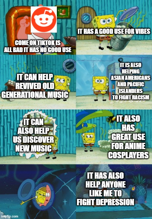 LET FACE IT FRIENDS IT'S ALL TRUE SINCE I'M ASIAN | IT HAS A GOOD USE FOR VIBES; COME ON TIKTOK IS ALL BAD IT HAS NO GOOD USE; IT IS ALSO HELPING ASIAN AMERICANS AND PACIFIC ISLANDERS TO FIGHT RACISM; IT CAN HELP REVIVED OLD GENERATIONAL MUSIC; IT ALSO HAS GREAT USE FOR ANIME COSPLAYERS; IT CAN ALSO HELP US DISCOVER NEW MUSIC; IT HAS ALSO HELP ANYONE LIKE ME TO FIGHT DEPRESSION | image tagged in spongebob showing patrick diapers | made w/ Imgflip meme maker