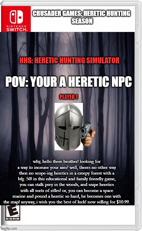 new hunting game omg!!! | CRUSADER GAMES: HERETIC HUNTING
 SEASON; HHS: HERETIC HUNTING SIMULATOR; POV: YOUR A HERETIC NPC; PLAYER 1; why, hello there brother! looking for a way to increase your aim? well, theres no other way then no scope-ing heretics in a creepy forest with a bfg .50! in this educational and family friendly game, you can stalk prey in the woods, and snipe heretics with all sorts of rifles! or, you can become a space marine and pound a heretic so hard, he becomes one with the map! anyway, i wish you the best of luck! now selling for $10.99. | made w/ Imgflip meme maker