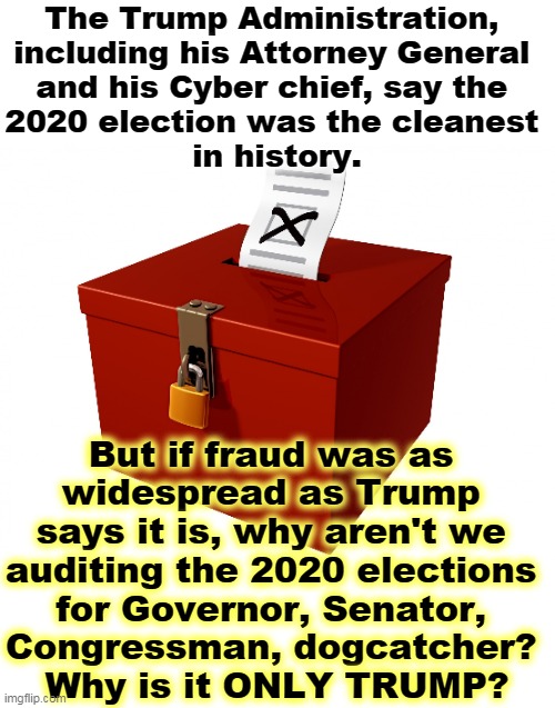 Because it's B.S., that's why. | The Trump Administration, 
including his Attorney General 
and his Cyber chief, say the 
2020 election was the cleanest 
in history. But if fraud was as 
widespread as Trump 
says it is, why aren't we 
auditing the 2020 elections 
for Governor, Senator, 
Congressman, dogcatcher? 
Why is it ONLY TRUMP? | image tagged in ballot box,trump,voter fraud,liar | made w/ Imgflip meme maker