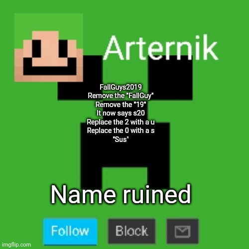 Arternik announcement | FallGuys2019

Remove the "FallGuy"
Remove the "19"
It now says s20
Replace the 2 with a u
Replace the 0 with a s
"Sus"; Name ruined | image tagged in arternik announcement | made w/ Imgflip meme maker
