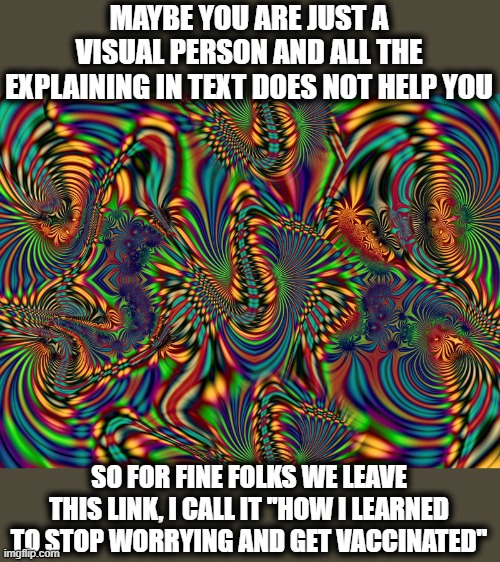 I know some of you kids prefer Youtube videos to school, I even agree if you watch "real" vids, it can be helplul. | MAYBE YOU ARE JUST A VISUAL PERSON AND ALL THE EXPLAINING IN TEXT DOES NOT HELP YOU; SO FOR FINE FOLKS WE LEAVE THIS LINK, I CALL IT "HOW I LEARNED TO STOP WORRYING AND GET VACCINATED" | image tagged in memes,vaccines,covid19,politics,maga | made w/ Imgflip meme maker