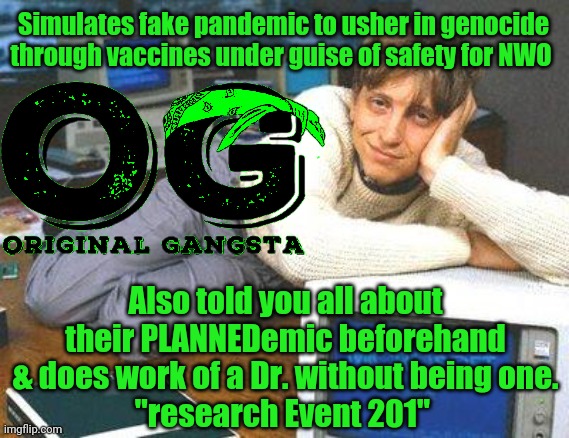 Bill gates sexy | Simulates fake pandemic to usher in genocide through vaccines under guise of safety for NWO; Also told you all about their PLANNEDemic beforehand & does work of a Dr. without being one.
"research Event 201" | image tagged in event 201,pandemic,bill gates loves vaccines,og | made w/ Imgflip meme maker