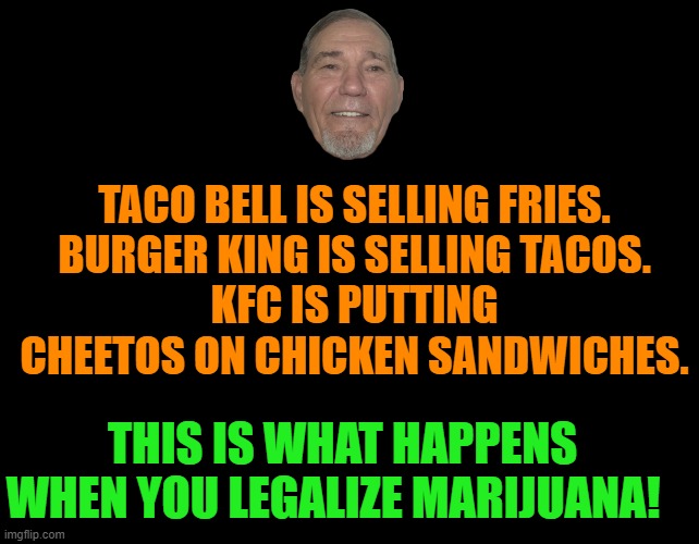 this is what happens | TACO BELL IS SELLING FRIES.
BURGER KING IS SELLING TACOS.
KFC IS PUTTING CHEETOS ON CHICKEN SANDWICHES. THIS IS WHAT HAPPENS WHEN YOU LEGALIZE MARIJUANA! | image tagged in taco bell,burger king,marijuana | made w/ Imgflip meme maker