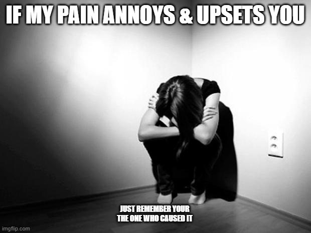 selfish causes |  IF MY PAIN ANNOYS & UPSETS YOU; JUST REMEMBER YOUR THE ONE WHO CAUSED IT | image tagged in depression sadness hurt pain anxiety | made w/ Imgflip meme maker