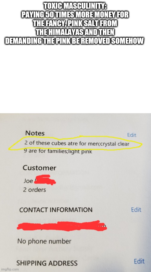 Peak stupid | TOXIC MASCULINITY: PAYING 50 TIMES MORE MONEY FOR THE FANCY, PINK SALT FROM THE HIMALAYAS AND THEN DEMANDING THE PINK BE REMOVED SOMEHOW | image tagged in blank white template | made w/ Imgflip meme maker