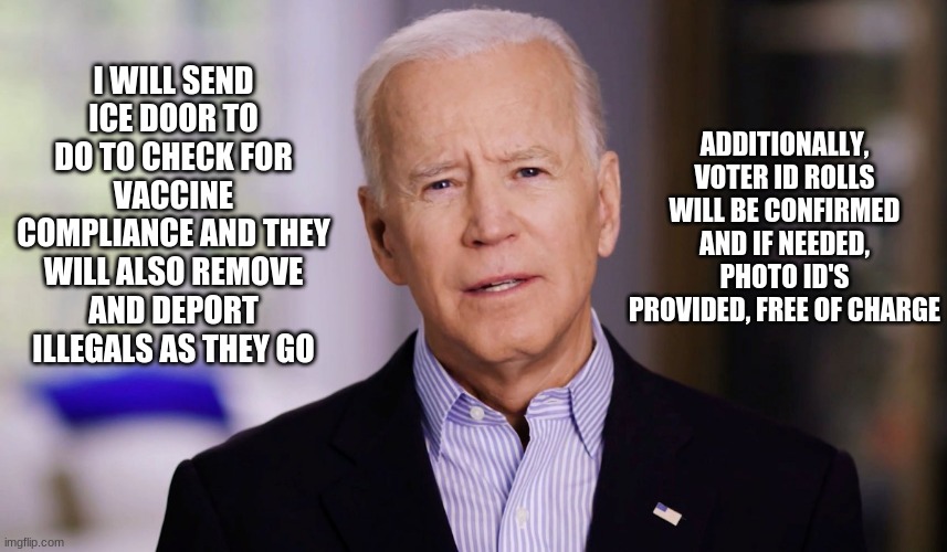 The speech he should have given | ADDITIONALLY, VOTER ID ROLLS WILL BE CONFIRMED AND IF NEEDED, PHOTO ID'S PROVIDED, FREE OF CHARGE; I WILL SEND ICE DOOR TO DO TO CHECK FOR VACCINE COMPLIANCE AND THEY WILL ALSO REMOVE AND DEPORT ILLEGALS AS THEY GO | image tagged in joe biden 2020,deport illegals,covid vaccine,no vaccine for me,voter id,american's first | made w/ Imgflip meme maker