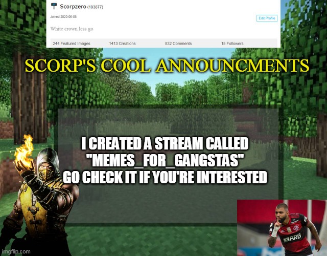 Scorp's cool announcments V2 | SCORP'S COOL ANNOUNCMENTS; I CREATED A STREAM CALLED "MEMES_FOR_GANGSTAS"
GO CHECK IT IF YOU'RE INTERESTED | image tagged in scorp's cool announcments v2 | made w/ Imgflip meme maker