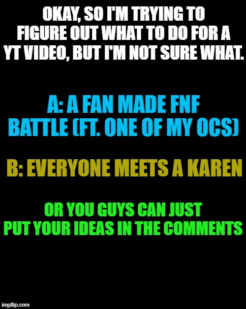 Poll | OKAY, SO I'M TRYING TO FIGURE OUT WHAT TO DO FOR A YT VIDEO, BUT I'M NOT SURE WHAT. A: A FAN MADE FNF BATTLE (FT. ONE OF MY OCS); B: EVERYONE MEETS A KAREN; OR YOU GUYS CAN JUST PUT YOUR IDEAS IN THE COMMENTS | made w/ Imgflip meme maker