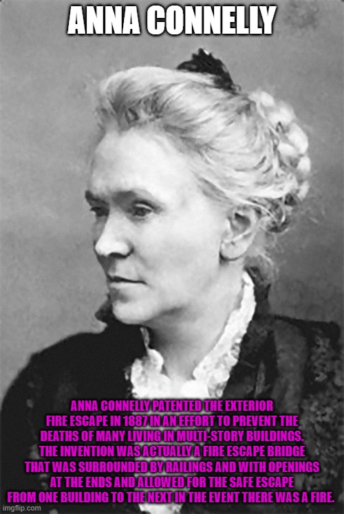 ANNA CONNELLY; ANNA CONNELLY PATENTED THE EXTERIOR FIRE ESCAPE IN 1887 IN AN EFFORT TO PREVENT THE DEATHS OF MANY LIVING IN MULTI-STORY BUILDINGS. THE INVENTION WAS ACTUALLY A FIRE ESCAPE BRIDGE THAT WAS SURROUNDED BY RAILINGS AND WITH OPENINGS AT THE ENDS AND ALLOWED FOR THE SAFE ESCAPE FROM ONE BUILDING TO THE NEXT IN THE EVENT THERE WAS A FIRE. | made w/ Imgflip meme maker