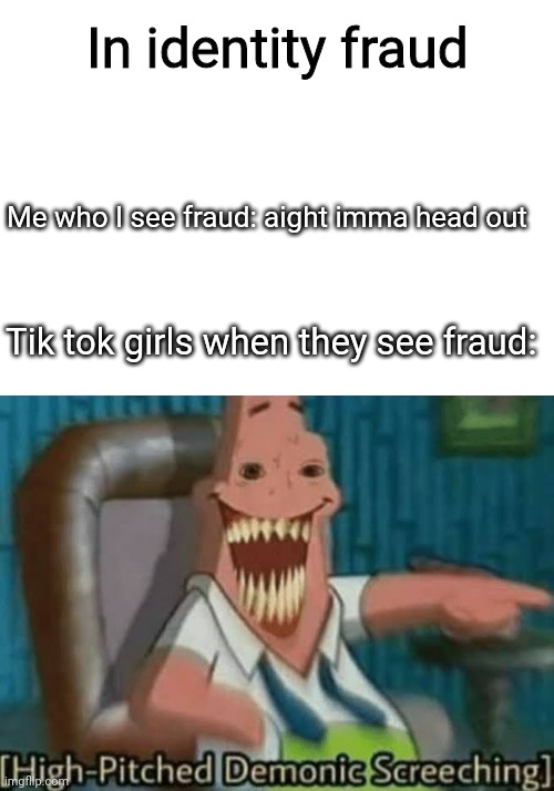 True | In identity fraud; Me who I see fraud: aight imma head out; Tik tok girls when they see fraud: | image tagged in high-pitched demonic screeching | made w/ Imgflip meme maker