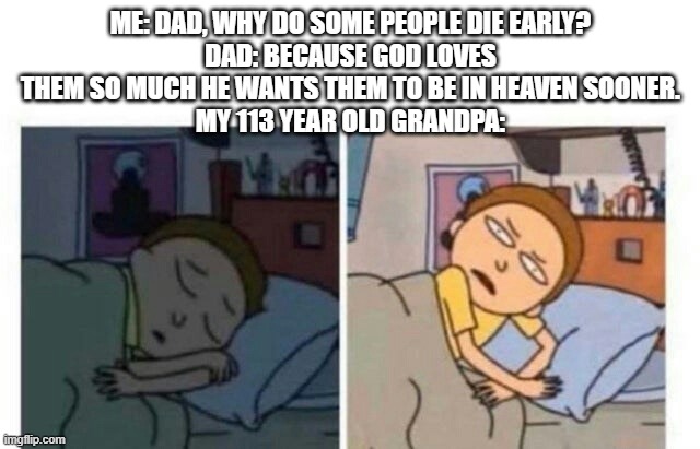 Morty waking up | ME: DAD, WHY DO SOME PEOPLE DIE EARLY?
DAD: BECAUSE GOD LOVES THEM SO MUCH HE WANTS THEM TO BE IN HEAVEN SOONER.
MY 113 YEAR OLD GRANDPA: | image tagged in morty waking up | made w/ Imgflip meme maker