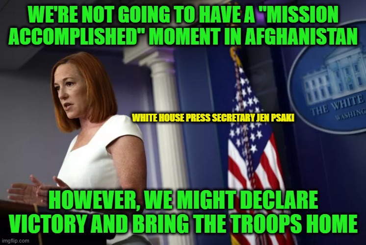 We'll Spin It By Any Means Necessary | WE'RE NOT GOING TO HAVE A "MISSION ACCOMPLISHED" MOMENT IN AFGHANISTAN; WHITE HOUSE PRESS SECRETARY JEN PSAKI; HOWEVER, WE MIGHT DECLARE VICTORY AND BRING THE TROOPS HOME | image tagged in afghanistan,war,jen psaki,white house | made w/ Imgflip meme maker
