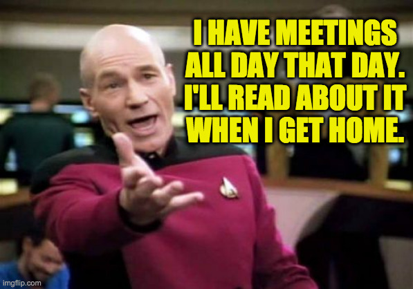 Picard Wtf Meme | I HAVE MEETINGS
ALL DAY THAT DAY.
I'LL READ ABOUT IT
WHEN I GET HOME. | image tagged in memes,picard wtf | made w/ Imgflip meme maker