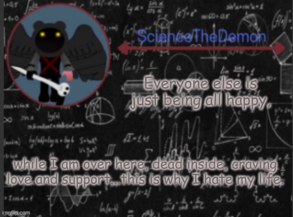 Science's template for scientists | Everyone else is just being all happy, while I am over here, dead inside, craving love and support...this is why I hate my life. | image tagged in science's template for scientists | made w/ Imgflip meme maker