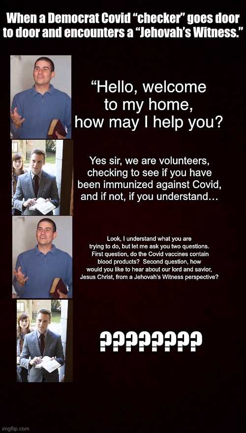 Free Black Blank Template ^•^ | When a Democrat Covid “checker” goes door to door and encounters a “Jehovah’s Witness.”; “Hello, welcome to my home, how may I help you? Yes sir, we are volunteers, checking to see if you have been immunized against Covid, and if not, if you understand…; Look, I understand what you are trying to do, but let me ask you two questions.  First question, do the Covid vaccines contain blood products?  Second question, how would you like to hear about our lord and savior, Jesus Christ, from a Jehovah’s Witness perspective? ???????? | image tagged in free black blank template,covid,jehovah's witness | made w/ Imgflip meme maker