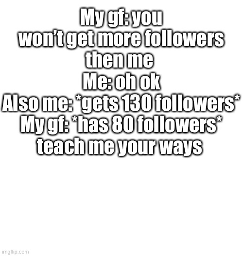 Just plain white | My gf: you won’t get more followers then me 
Me: oh ok
Also me: *gets 130 followers*
My gf: *has 80 followers* teach me your ways | image tagged in just plain white | made w/ Imgflip meme maker