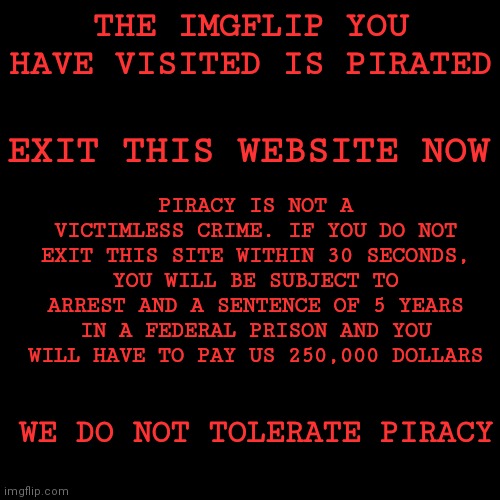 Oh no! The imgflip site you visited is pirated! Leave or you will be arrested! (I do NOT support piracy at all, ok?) | THE IMGFLIP YOU HAVE VISITED IS PIRATED; EXIT THIS WEBSITE NOW; PIRACY IS NOT A VICTIMLESS CRIME. IF YOU DO NOT EXIT THIS SITE WITHIN 30 SECONDS, YOU WILL BE SUBJECT TO ARREST AND A SENTENCE OF 5 YEARS IN A FEDERAL PRISON AND YOU WILL HAVE TO PAY US 250,000 DOLLARS; WE DO NOT TOLERATE PIRACY | image tagged in memes,blank transparent square,piracy | made w/ Imgflip meme maker