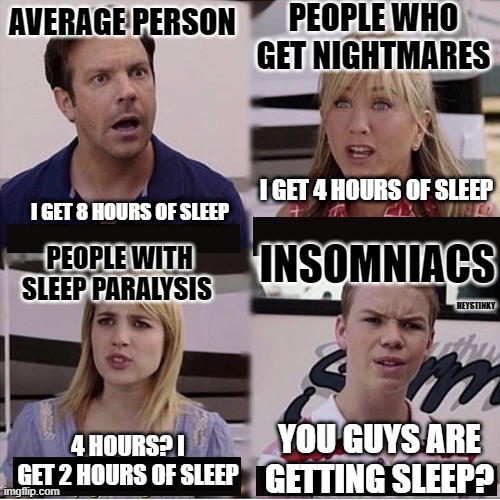 You guys are getting sleep?!?!? | PEOPLE WHO GET NIGHTMARES; AVERAGE PERSON; I GET 4 HOURS OF SLEEP; I GET 8 HOURS OF SLEEP; INSOMNIACS; PEOPLE WITH SLEEP PARALYSIS; HEYSTINKY; YOU GUYS ARE GETTING SLEEP? 4 HOURS? I GET 2 HOURS OF SLEEP | image tagged in you guys are getting paid template,funny,memes,funny memes | made w/ Imgflip meme maker