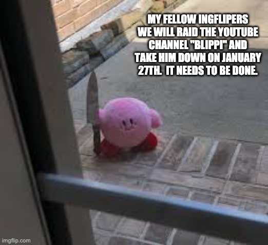 we need to take down blippi |  MY FELLOW INGFLIPERS WE WILL RAID THE YOUTUBE CHANNEL "BLIPPI" AND TAKE HIM DOWN ON JANUARY 27TH.  IT NEEDS TO BE DONE. | image tagged in kirby is angry,youtube,blippi | made w/ Imgflip meme maker