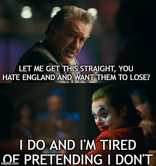 I'm tired of pretending it's not | LET ME GET THIS STRAIGHT, YOU HATE ENGLAND AND WANT THEM TO LOSE? I DO AND I'M TIRED OF PRETENDING I DON'T | image tagged in i'm tired of pretending it's not | made w/ Imgflip meme maker