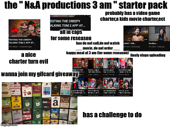 true | the " N&A productions 3 am " starter pack; probably has a video game charter,a kids movie charter,ect; all in caps for some reseason; has do not call,do not watch ___ movie, do not order ___ happy meal at 3 am (for some reseason); finely stops uploading; a nice charter turn evil; wanna join my gifcard giveaway; has a challenge to do | image tagged in blank white template | made w/ Imgflip meme maker