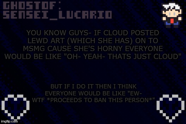 should I start posting lewd art just to prove my point? I'd sensor it. | YOU KNOW GUYS- IF CLOUD POSTED LEWD ART (WHICH SHE HAS) ON TO MSMG CAUSE SHE'S HORNY EVERYONE WOULD BE LIKE "OH- YEAH- THATS JUST CLOUD"; BUT IF I DO IT THEN I THINK EVERYONE WOULD BE LIKE "EW- WTF *PROCEEDS TO BAN THIS PERSON*" | image tagged in ghost sensei_lucario template | made w/ Imgflip meme maker