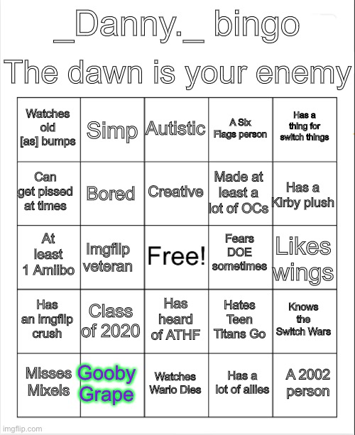 Blank Bingo | The dawn is your enemy; _Danny._ bingo; Autistic; Simp; Has a thing for switch things; Watches old [as] bumps; A Six Flags person; Creative; Can get pissed at times; Has a Kirby plush; Made at least a lot of OCs; Bored; Fears DOE sometimes; At least 1 Amiibo; Likes wings; Imgflip veteran; Has an imgflip crush; Class of 2020; Knows the Switch Wars; Has heard of ATHF; Hates Teen Titans Go; Gooby Grape; A 2002 person; Misses Mixels; Watches Wario Dies; Has a lot of allies | image tagged in blank bingo | made w/ Imgflip meme maker