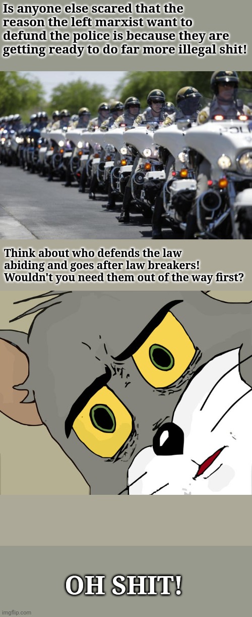 Real Reason for Defund Movement! | Is anyone else scared that the reason the left marxist want to defund the police is because they are getting ready to do far more illegal shit! Think about who defends the law abiding and goes after law breakers! Wouldn't you need them out of the way first? OH SHIT! | image tagged in police,marxism,blm,democrats,republicans,politics | made w/ Imgflip meme maker