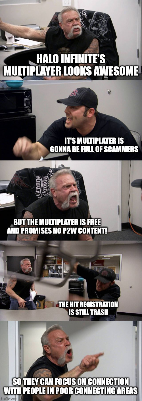 Post-Halo Infinite Multiplayer Announcement | HALO INFINITE'S MULTIPLAYER LOOKS AWESOME; IT'S MULTIPLAYER IS GONNA BE FULL OF SCAMMERS; BUT THE MULTIPLAYER IS FREE AND PROMISES NO P2W CONTENT! THE HIT REGISTRATION IS STILL TRASH; SO THEY CAN FOCUS ON CONNECTION WITH PEOPLE IN POOR CONNECTING AREAS | image tagged in memes,american chopper argument,halo | made w/ Imgflip meme maker