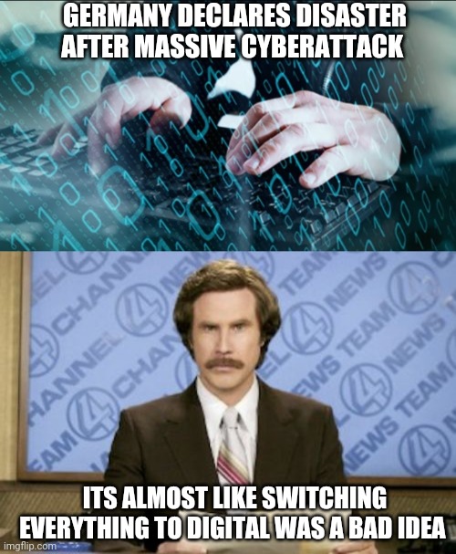 GERMANY DECLARES DISASTER AFTER MASSIVE CYBERATTACK; ITS ALMOST LIKE SWITCHING EVERYTHING TO DIGITAL WAS A BAD IDEA | image tagged in memes,ron burgundy | made w/ Imgflip meme maker