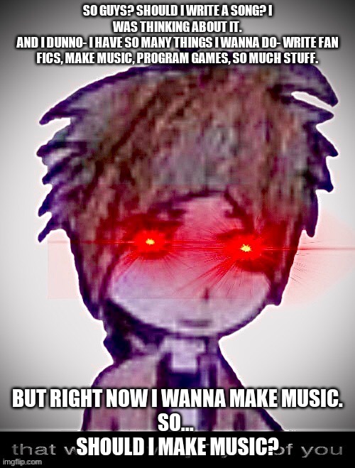 ._. | SO GUYS? SHOULD I WRITE A SONG? I WAS THINKING ABOUT IT.
AND I DUNNO- I HAVE SO MANY THINGS I WANNA DO- WRITE FAN FICS, MAKE MUSIC, PROGRAM GAMES, SO MUCH STUFF. BUT RIGHT NOW I WANNA MAKE MUSIC.
SO... 
SHOULD I MAKE MUSIC? | image tagged in that wasn't very tyler of you | made w/ Imgflip meme maker