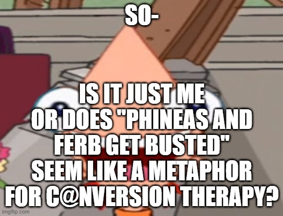 no? just me then- | IS IT JUST ME OR DOES "PHINEAS AND FERB GET BUSTED" SEEM LIKE A METAPHOR FOR C@NVERSION THERAPY? SO- | image tagged in phineas and ferb | made w/ Imgflip meme maker