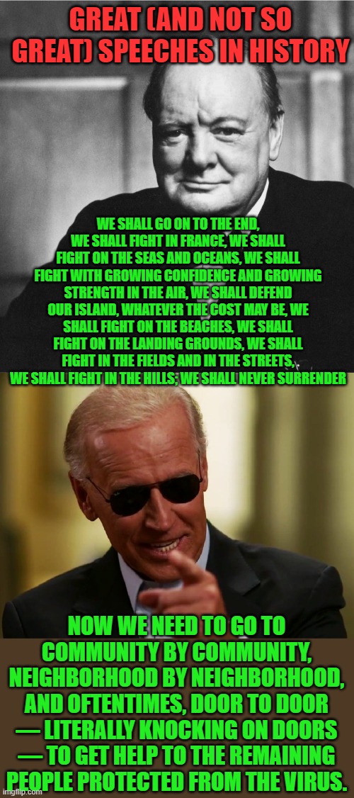 Joe is no Winston Churchill | GREAT (AND NOT SO GREAT) SPEECHES IN HISTORY; WE SHALL GO ON TO THE END, WE SHALL FIGHT IN FRANCE, WE SHALL FIGHT ON THE SEAS AND OCEANS, WE SHALL FIGHT WITH GROWING CONFIDENCE AND GROWING STRENGTH IN THE AIR, WE SHALL DEFEND OUR ISLAND, WHATEVER THE COST MAY BE, WE SHALL FIGHT ON THE BEACHES, WE SHALL FIGHT ON THE LANDING GROUNDS, WE SHALL FIGHT IN THE FIELDS AND IN THE STREETS, WE SHALL FIGHT IN THE HILLS; WE SHALL NEVER SURRENDER; NOW WE NEED TO GO TO COMMUNITY BY COMMUNITY, NEIGHBORHOOD BY NEIGHBORHOOD, AND OFTENTIMES, DOOR TO DOOR — LITERALLY KNOCKING ON DOORS — TO GET HELP TO THE REMAINING PEOPLE PROTECTED FROM THE VIRUS. | image tagged in churchill,cool joe biden,vaccine,ww ii | made w/ Imgflip meme maker