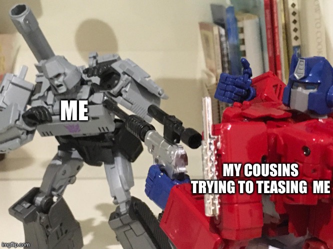 Optimus shoots megatron | ME; MY COUSINS TRYING TO TEASING  ME | image tagged in optimus shoots megatron | made w/ Imgflip meme maker