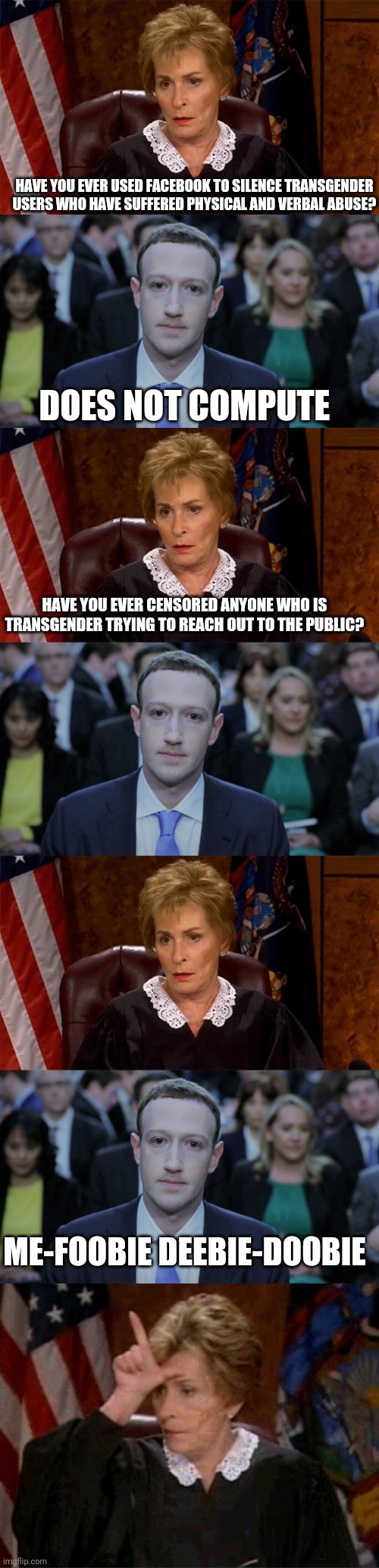 When Zuck gets exposed for censorship against transgender |  HAVE YOU EVER USED FACEBOOK TO SILENCE TRANSGENDER USERS WHO HAVE SUFFERED PHYSICAL AND VERBAL ABUSE? DOES NOT COMPUTE; HAVE YOU EVER CENSORED ANYONE WHO IS TRANSGENDER TRYING TO REACH OUT TO THE PUBLIC? ME-FOOBIE DEEBIE-DOOBIE | image tagged in judge judy unimpressed,mark zuckerberg testifies,judge judy loser | made w/ Imgflip meme maker
