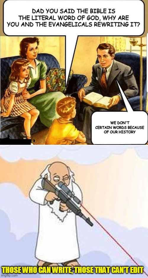 Seriously, they are changing words they don't like. Slaves are being reworded to bonded servants. Wonder why? | DAD YOU SAID THE BIBLE IS THE LITERAL WORD OF GOD, WHY ARE YOU AND THE EVANGELICALS REWRITING IT? WE DON'T CERTAIN WORDS BECAUSE OF OUR HISTORY; THOSE WHO CAN WRITE, THOSE THAT CAN'T EDIT | image tagged in bible teaching,god sniper family guy | made w/ Imgflip meme maker