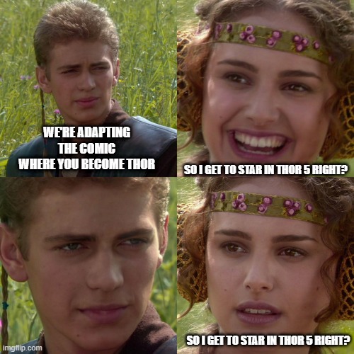 Thor: Love and Thunder | WE'RE ADAPTING THE COMIC WHERE YOU BECOME THOR; SO I GET TO STAR IN THOR 5 RIGHT? SO I GET TO STAR IN THOR 5 RIGHT? | image tagged in anakin padme 4 panel | made w/ Imgflip meme maker