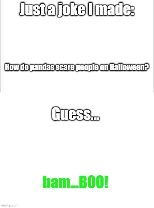 lol | Just a joke I made:; How do pandas scare people on Halloween? Guess... bam...BOO! | image tagged in white background,blank white template | made w/ Imgflip meme maker