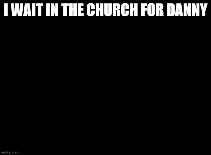 blank black | I WAIT IN THE CHURCH FOR DANNY | image tagged in blank black | made w/ Imgflip meme maker